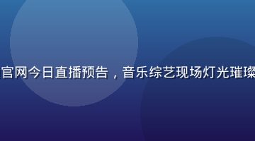 蘑菇视频官网今日直播预告，音乐综艺现场灯光璀璨舞台表演