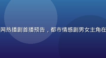 蘑菇视频官网热播剧首播预告，都市情感剧男女主角在城市夜景中